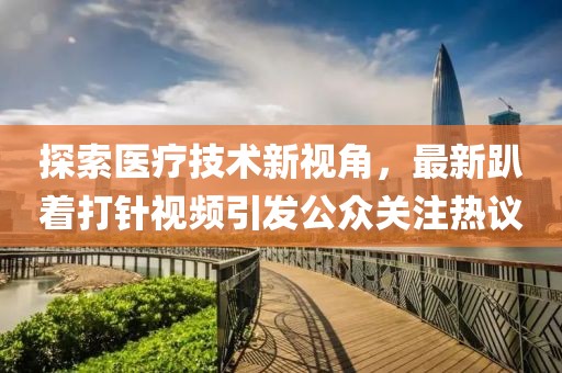探索医疗技术新视角，最新趴着打针视频引发公众关注热议