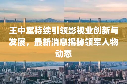 王中军持续引领影视业创新与发展，最新消息揭秘领军人物动态