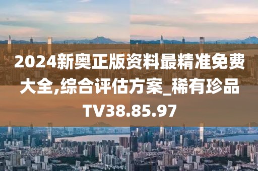 2024新奥正版资料最精准免费大全,综合评估方案_稀有珍品TV38.85.97