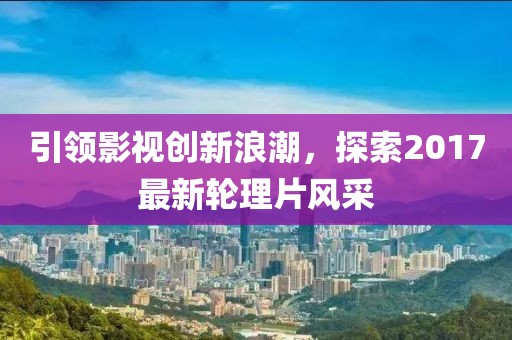 引领影视创新浪潮，探索2017最新轮理片风采