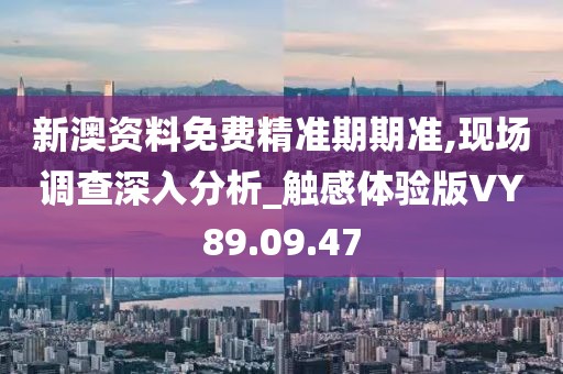 新澳资料免费精准期期准,现场调查深入分析_触感体验版VY89.09.47