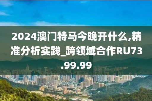 2024澳门特马今晚开什么,精准分析实践_跨领域合作RU73.99.99