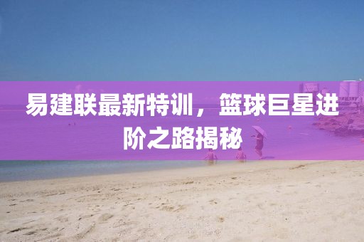 易建联最新特训，篮球巨星进阶之路揭秘