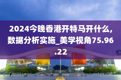 2024今晚香港开特马开什么,数据分析实施_美学视角75.96.22
