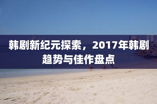 韩剧新纪元探索，2017年韩剧趋势与佳作盘点