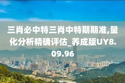 三肖必中特三肖中特期期准,量化分析精确评估_养成版UY8.09.96