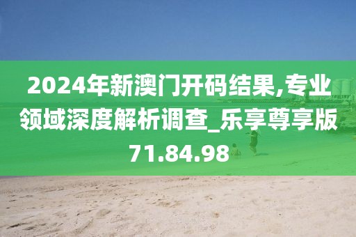 2024年新澳门开码结果,专业领域深度解析调查_乐享尊享版71.84.98