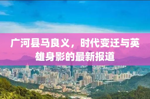 广河县马良义，时代变迁与英雄身影的最新报道