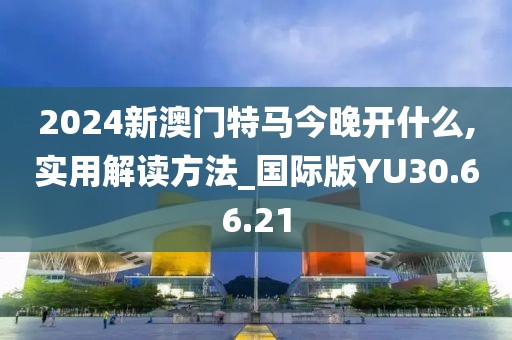 2024新澳门特马今晚开什么,实用解读方法_国际版YU30.66.21