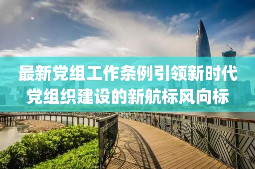 最新党组工作条例引领新时代党组织建设的新航标风向标
