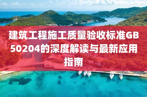 建筑工程施工质量验收标准GB50204的深度解读与最新应用指南