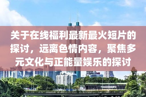 关于在线福利最新最火短片的探讨，远离色情内容，聚焦多元文化与正能量娱乐的探讨