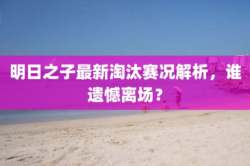 明日之子最新淘汰赛况解析，谁遗憾离场？