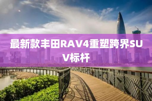 最新款丰田RAV4重塑跨界SUV标杆