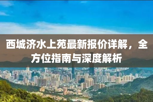 西城济水上苑最新报价详解，全方位指南与深度解析