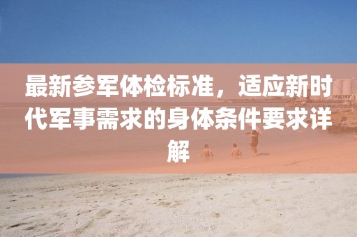 最新参军体检标准，适应新时代军事需求的身体条件要求详解
