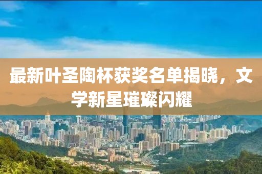 最新叶圣陶杯获奖名单揭晓，文学新星璀璨闪耀
