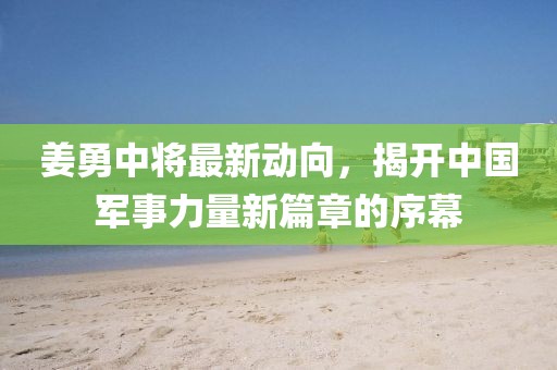姜勇中将最新动向，揭开中国军事力量新篇章的序幕