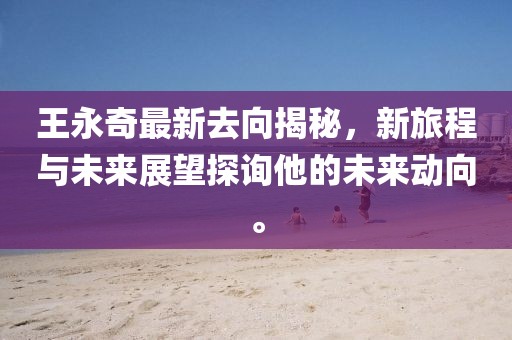 王永奇最新去向揭秘，新旅程与未来展望探询他的未来动向。