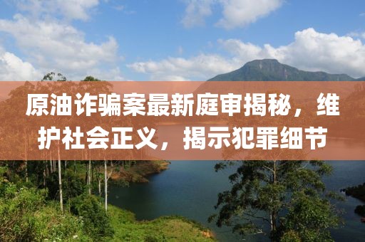 原油诈骗案最新庭审揭秘，维护社会正义，揭示犯罪细节