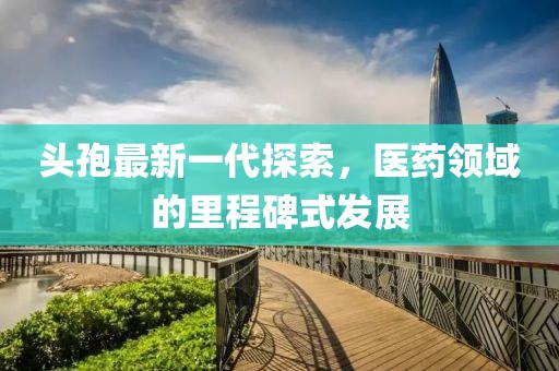 头孢最新一代探索，医药领域的里程碑式发展