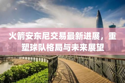 火箭安东尼交易最新进展，重塑球队格局与未来展望