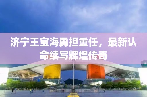 济宁王宝海勇担重任，最新认命续写辉煌传奇