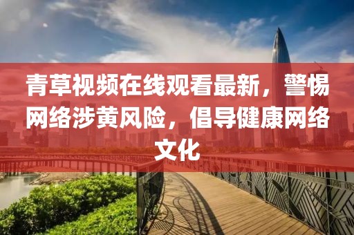 青草视频在线观看最新，警惕网络涉黄风险，倡导健康网络文化