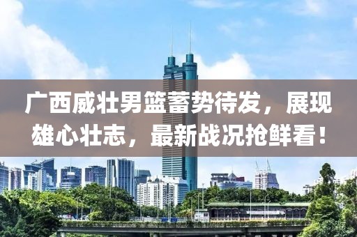 广西威壮男篮蓄势待发，展现雄心壮志，最新战况抢鲜看！