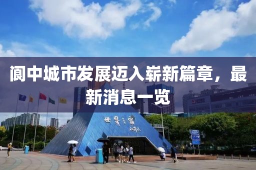 阆中城市发展迈入崭新篇章，最新消息一览