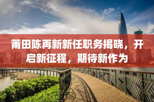 莆田陈再新新任职务揭晓，开启新征程，期待新作为