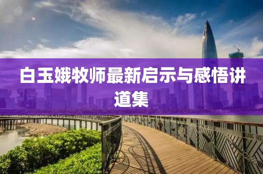 白玉娥牧师最新启示与感悟讲道集