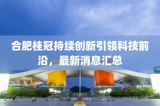 合肥桂冠持续创新引领科技前沿，最新消息汇总