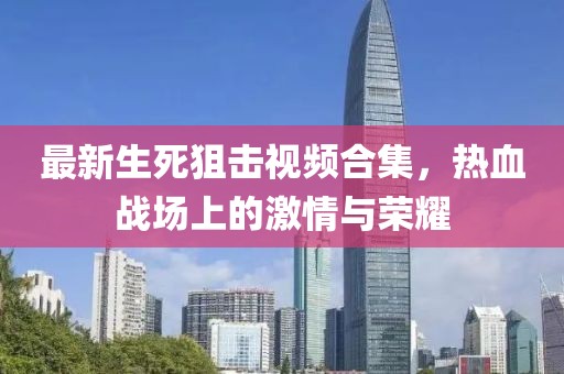 最新生死狙击视频合集，热血战场上的激情与荣耀