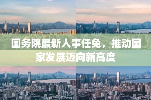国务院最新人事任免，推动国家发展迈向新高度