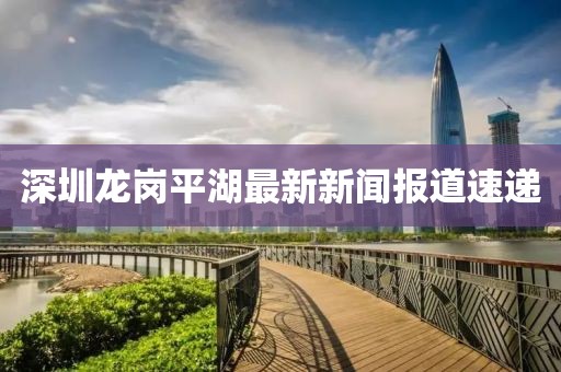 深圳龙岗平湖最新新闻报道速递