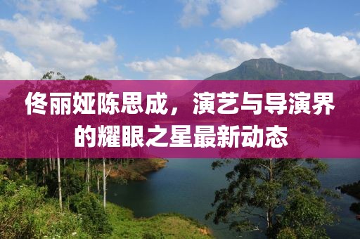 佟丽娅陈思成，演艺与导演界的耀眼之星最新动态
