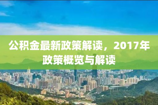 公积金最新政策解读，2017年政策概览与解读