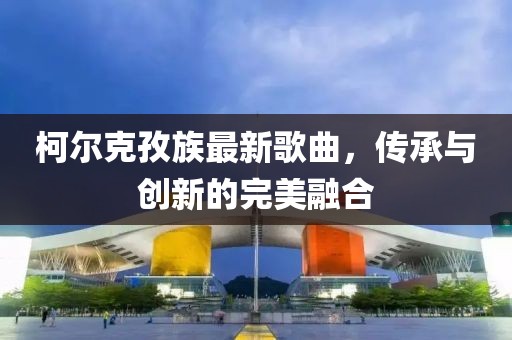 柯尔克孜族最新歌曲，传承与创新的完美融合