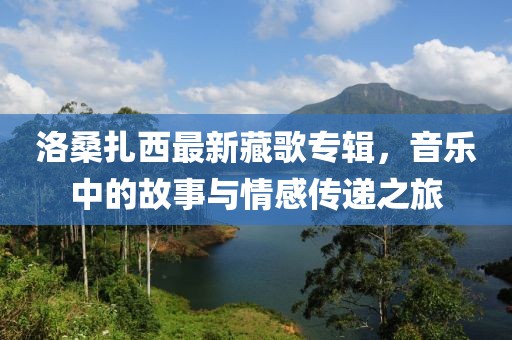 洛桑扎西最新藏歌专辑，音乐中的故事与情感传递之旅