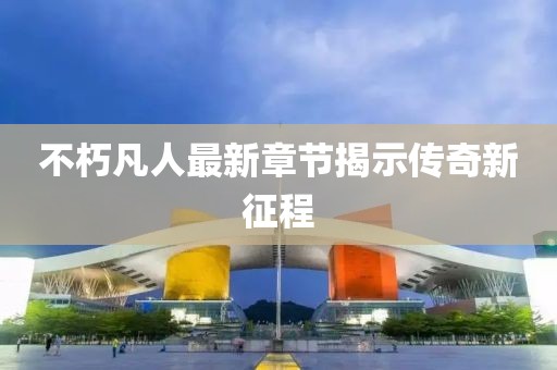 不朽凡人最新章节揭示传奇新征程
