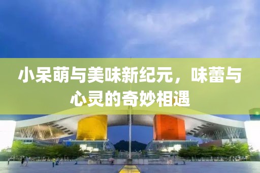 小呆萌与美味新纪元，味蕾与心灵的奇妙相遇