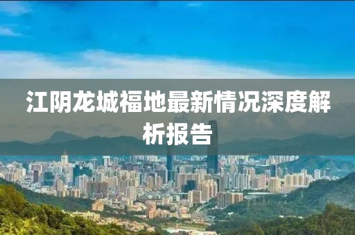 江阴龙城福地最新情况深度解析报告