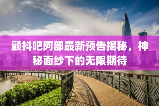 颤抖吧阿部最新预告揭秘，神秘面纱下的无限期待