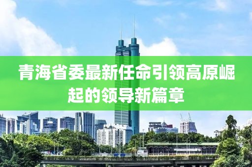 青海省委最新任命引领高原崛起的领导新篇章