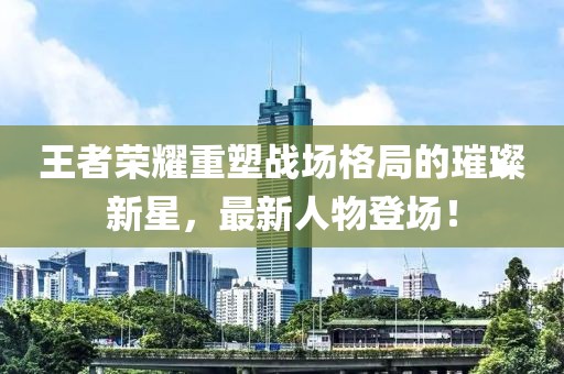 王者荣耀重塑战场格局的璀璨新星，最新人物登场！
