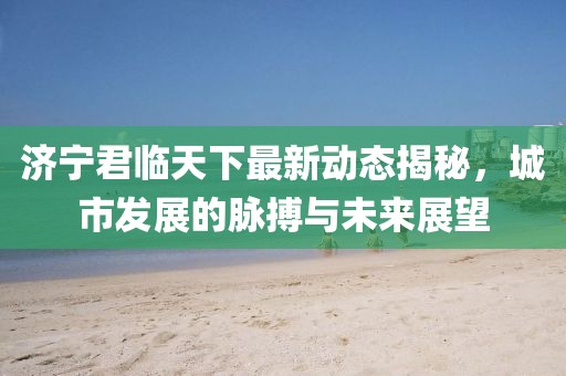 济宁君临天下最新动态揭秘，城市发展的脉搏与未来展望