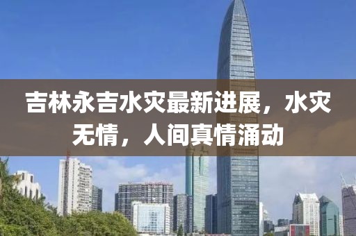吉林永吉水灾最新进展，水灾无情，人间真情涌动