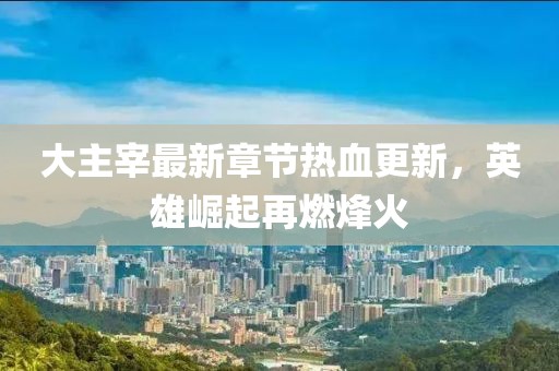 大主宰最新章节热血更新，英雄崛起再燃烽火