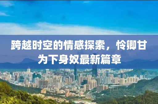 跨越时空的情感探索，怜卿甘为下身奴最新篇章